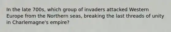 In the late 700s, which group of invaders attacked Western Europe from the Northern seas, breaking the last threads of unity in Charlemagne's empire?