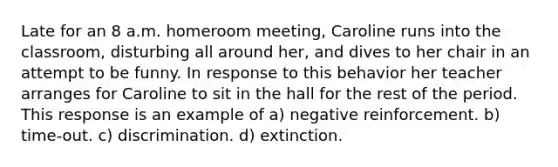 Late for an 8 a.m. homeroom meeting, Caroline runs into the classroom, disturbing all around her, and dives to her chair in an attempt to be funny. In response to this behavior her teacher arranges for Caroline to sit in the hall for the rest of the period. This response is an example of a) negative reinforcement. b) time-out. c) discrimination. d) extinction.