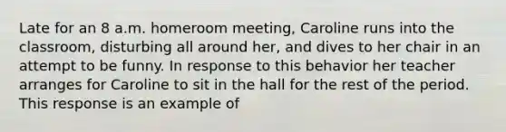 Late for an 8 a.m. homeroom meeting, Caroline runs into the classroom, disturbing all around her, and dives to her chair in an attempt to be funny. In response to this behavior her teacher arranges for Caroline to sit in the hall for the rest of the period. This response is an example of