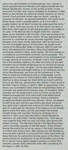 Late in the administration of Andrew Johnson, Gen. Ulysses S. Grant quarreled with the President and aligned himself with the Radical Republicans. He was, as the symbol of Union victory during the Civil War, their logical candidate for President in 1868. When he was elected, the American people hoped for an end to turmoil. Grant provided neither vigor nor reform. Looking to Congress for direction, he seemed bewildered. One visitor to the White House noted "a puzzled pathos, as of a man with a problem before him of which he does not understand the terms." Born in 1822, Grant was the son of an Ohio tanner. He went to West Point rather against his will and graduated in the middle of his class. In the Mexican War he fought under Gen. Zachary Taylor. At the outbreak of the Civil War, Grant was working in his father's leather store in Galena, Illinois. He was appointed by the Governor to command an unruly volunteer regiment. Grant whipped it into shape and by September 1861 he had risen to the rank of brigadier general of volunteers. He sought to win control of the Mississippi Valley. In February 1862 he took Fort Henry and attacked Fort Donelson. When the Confederate commander asked for terms, Grant replied, "No terms except an unconditional and immediate surrender can be accepted." The Confederates surrendered, and President Lincoln promoted Grant to major general of volunteers. At Shiloh in April, Grant fought one of the bloodiest battles in the West and came out less well. President Lincoln fended off demands for his removal by saying, "I can't spare this man--he fights." For his next major objective, Grant maneuvered and fought skillfully to win Vicksburg, the key city on the Mississippi, and thus cut the Confederacy in two. Then he broke the Confederate hold on Chattanooga. Lincoln appointed him General-in-Chief in March 1864. Grant directed Sherman to drive through the South while he himself, with the Army of the Potomac, pinned down Gen. Robert E. Lee's Army of Northern Virginia. Finally, on April 9, 1865, at Appomattox Court House, Lee surrendered. Grant wrote out magnanimous terms of surrender that would prevent treason trials. As President, Grant presided over the Government much as he had run the Army. Indeed he brought part of his Army staff to the White House. Although a man of scrupulous honesty, Grant as President accepted handsome presents from admirers. Worse, he allowed himself to be seen with two speculators, Jay Gould and James Fisk. When Grant realized their scheme to corner the market in gold, he authorized the Secretary of the Treasury to sell enough gold to wreck their plans, but the speculation had already wrought havoc with business. During his campaign for re-election in 1872, Grant was attacked by Liberal Republican reformers. He called them "narrow-headed men," their eyes so close together that "they can look out of the same gimlet hole without winking." The General's friends in the Republican Party came to be known proudly as "the Old Guard." Grant allowed Radical Reconstruction to run its course in the South, bolstering it at times with military force. After retiring from the Presidency, Grant became a partner in a financial firm, which went bankrupt. About that time he learned that he had cancer of the throat. He started writing his recollections to pay off his debts and provide for his family, racing against death to produce a memoir that ultimately earned nearly 450,000. Soon after completing the last page, in 1885, he died.