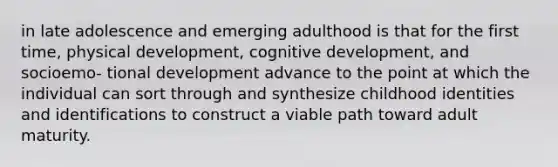 in late adolescence and emerging adulthood is that for the first time, physical development, cognitive development, and socioemo- tional development advance to the point at which the individual can sort through and synthesize childhood identities and identifications to construct a viable path toward adult maturity.