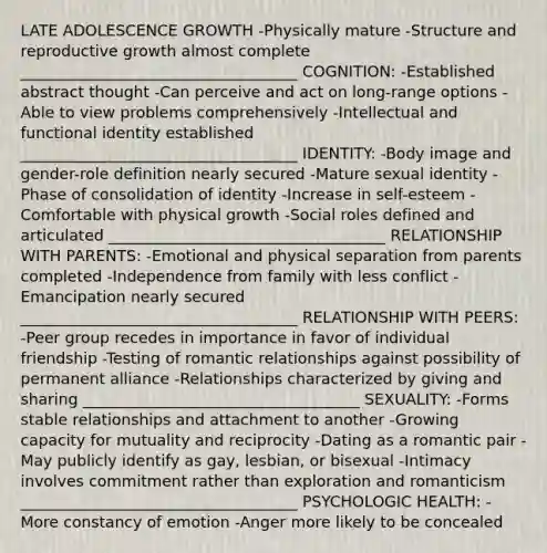 LATE ADOLESCENCE GROWTH -Physically mature -Structure and reproductive growth almost complete ____________________________________ COGNITION: -Established abstract thought -Can perceive and act on long-range options -Able to view problems comprehensively -Intellectual and functional identity established ____________________________________ IDENTITY: -Body image and gender-role definition nearly secured -Mature sexual identity -Phase of consolidation of identity -Increase in self-esteem -Comfortable with physical growth -Social roles defined and articulated ____________________________________ RELATIONSHIP WITH PARENTS: -Emotional and physical separation from parents completed -Independence from family with less conflict -Emancipation nearly secured ____________________________________ RELATIONSHIP WITH PEERS: -Peer group recedes in importance in favor of individual friendship -Testing of romantic relationships against possibility of permanent alliance -Relationships characterized by giving and sharing ____________________________________ SEXUALITY: -Forms stable relationships and attachment to another -Growing capacity for mutuality and reciprocity -Dating as a romantic pair -May publicly identify as gay, lesbian, or bisexual -Intimacy involves commitment rather than exploration and romanticism ____________________________________ PSYCHOLOGIC HEALTH: -More constancy of emotion -Anger more likely to be concealed