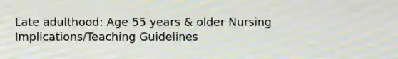 Late adulthood: Age 55 years & older Nursing Implications/Teaching Guidelines