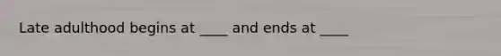 Late adulthood begins at ____ and ends at ____