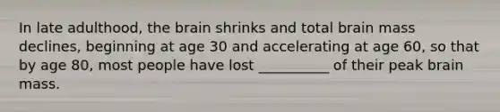In late adulthood, the brain shrinks and total brain mass declines, beginning at age 30 and accelerating at age 60, so that by age 80, most people have lost __________ of their peak brain mass.