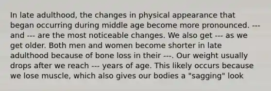 In late adulthood, the changes in physical appearance that began occurring during middle age become more pronounced. --- and --- are the most noticeable changes. We also get --- as we get older. Both men and women become shorter in late adulthood because of bone loss in their ---. Our weight usually drops after we reach --- years of age. This likely occurs because we lose muscle, which also gives our bodies a "sagging" look