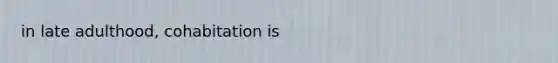 in late adulthood, cohabitation is