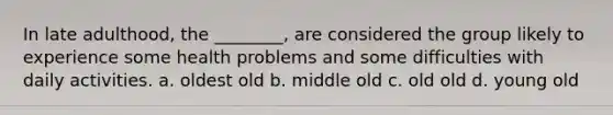 In late adulthood, the ________, are considered the group likely to experience some health problems and some difficulties with daily activities. a. oldest old b. middle old c. old old d. young old