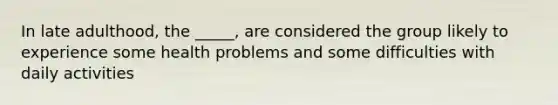 In late adulthood, the _____, are considered the group likely to experience some health problems and some difficulties with daily activities