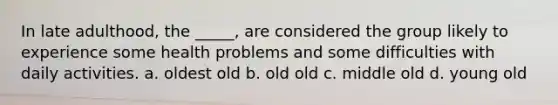 In late adulthood, the _____, are considered the group likely to experience some health problems and some difficulties with daily activities. a. oldest old b. old old c. middle old d. young old