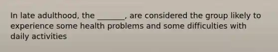 In late adulthood, the _______, are considered the group likely to experience some health problems and some difficulties with daily activities