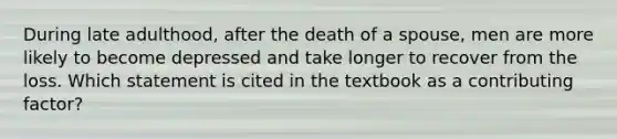 During late adulthood, after the death of a spouse, men are more likely to become depressed and take longer to recover from the loss. Which statement is cited in the textbook as a contributing factor?