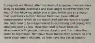 During late adulthood, after the death of a spouse, men are more likely to become depressed and take longer to recover from the loss. Of the following, which one is cited in the text as a reason that contributes to this? Answer Most men have difficult temperaments which do not match well with the loss of a loved one. Men tend to be inexperienced in expressing and coping with emotions such as loss. Most men tend to have insecure attachments with people they are close to and this makes them prone to depression. Men have fewer friends than women do and fewer close family relations, so they have less social support.