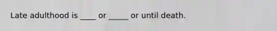 Late adulthood is ____ or _____ or until death.