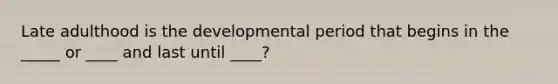 Late adulthood is the developmental period that begins in the _____ or ____ and last until ____?