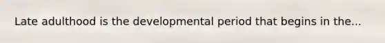 Late adulthood is the developmental period that begins in the...