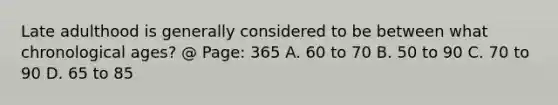 Late adulthood is generally considered to be between what chronological ages? @ Page: 365 A. 60 to 70 B. 50 to 90 C. 70 to 90 D. 65 to 85