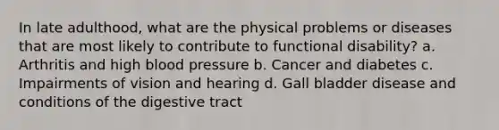 In late adulthood, what are the physical problems or diseases that are most likely to contribute to functional disability? a. Arthritis and high blood pressure b. Cancer and diabetes c. Impairments of vision and hearing d. Gall bladder disease and conditions of the digestive tract