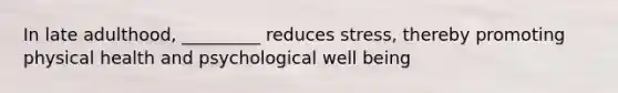 In late adulthood, _________ reduces stress, thereby promoting physical health and psychological well being