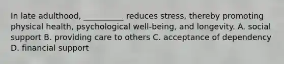 In late adulthood, __________ reduces stress, thereby promoting physical health, psychological well-being, and longevity. A. social support B. providing care to others C. acceptance of dependency D. financial support