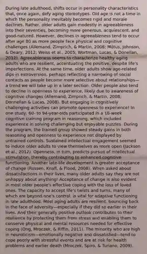 During late adulthood, shifts occur in personality characteristics that, once again, defy aging stereotypes. Old age is not a time in which the personality inevitably becomes rigid and morale declines. Rather, older adults gain modestly in agreeableness into their seventies, becoming more generous, acquiescent, and good-natured. However, declines in agreeableness tend to occur after age 80 as more people face physical and cognitive challenges (Allemand, Zimprich, & Martin, 2008; Mõtus, Johnson, & Deary, 2012; Weiss et al., 2005; Wortman, Lucas, & Donellan, 2012). Agreeableness seems to characterize healthy aging adults who are resilient, accentuating the positive, despite life's imperfections. At the same time, older adults show age-related dips in extroversion, perhaps reflecting a narrowing of social contacts as people become more selective about relationships—a trend we will take up in a later section. Older people also tend to decline in openness to experience, likely due to awareness of cognitive changes (Allemand, Zimprich, & Martin, 2008; Donnellan & Lucas, 2008). But engaging in cognitively challenging activities can promote openness to experience! In one study, 60- to 94-year-olds participated in a 16-week cognitive training program in reasoning, which included experience in solving challenging but enjoyable puzzles. During the program, the trained group showed steady gains in both reasoning and openness to experience not displayed by untrained controls. Sustained intellectual engagement seemed to induce older adults to view themselves as more open (Jackson et al., 2012). Openness, in turn, predicts pursuit of intellectual stimulation, thereby contributing to enhanced cognitive functioning. Another late-life development is greater acceptance of change (Rossen, Knafl, & Flood, 2008). When asked about dissatisfactions in their lives, many older adults say they are not unhappy about anything! Acceptance of change is also evident in most older people's effective coping with the loss of loved ones. The capacity to accept life's twists and turns, many of which are beyond one's control, is vital for adaptive functioning in late adulthood. Most aging adults are resilient, bouncing back in the face of adversity—especially if they did so earlier in their lives. And their generally positive outlook contributes to their resilience by protecting them from stress and enabling them to conserve physical and mental resources needed for effective coping (Ong, Mroczek, & Riffin, 2011). The minority who are high in neuroticism—emotionally negative and dissatisfied—tend to cope poorly with stressful events and are at risk for health problems and earlier death (Mroczek, Spiro, & Turiano, 2009).