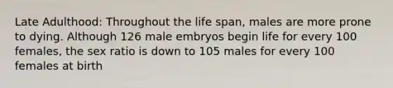 Late Adulthood: Throughout the life span, males are more prone to dying. Although 126 male embryos begin life for every 100 females, the sex ratio is down to 105 males for every 100 females at birth