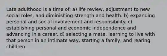 Late adulthood is a time of: a) life review, adjustment to new social roles, and diminishing strength and health. b) expanding personal and social involvement and responsibility. c) establishing personal and economic independence and advancing in a career. d) selecting a mate, learning to live with that person in an intimate way, starting a family, and rearing children.