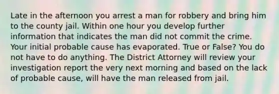 Late in the afternoon you arrest a man for robbery and bring him to the county jail. Within one hour you develop further information that indicates the man did not commit the crime. Your initial probable cause has evaporated. True or False? You do not have to do anything. The District Attorney will review your investigation report the very next morning and based on the lack of probable cause, will have the man released from jail.