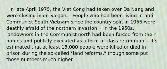 - In late April 1975, the Viet Cong had taken over Da Nang and were closing in on Saigon. - People who had been living in anti-Communist South Vietnam since the country split in 1955 were deathly afraid of the northern invasion. - In the 1950s, landowners in the Communist north had been forced from their homes and publicly executed as a form of class retribution. - It's estimated that at least 15,000 people were killed or died in prison during the so-called "land reforms," though some put those numbers much higher.