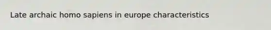 Late archaic homo sapiens in europe characteristics