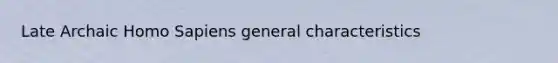 Late Archaic Homo Sapiens general characteristics