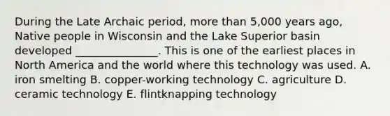 During the Late Archaic period, more than 5,000 years ago, Native people in Wisconsin and the Lake Superior basin developed _______________. This is one of the earliest places in North America and the world where this technology was used. A. iron smelting B. copper-working technology C. agriculture D. ceramic technology E. flintknapping technology