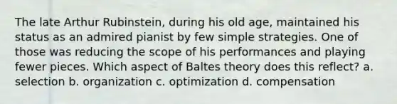 The late Arthur Rubinstein, during his old age, maintained his status as an admired pianist by few simple strategies. One of those was reducing the scope of his performances and playing fewer pieces. Which aspect of Baltes theory does this reflect? a. selection b. organization c. optimization d. compensation