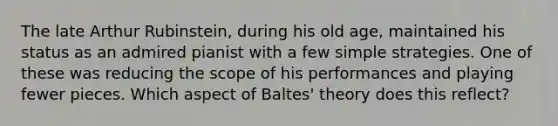 The late Arthur Rubinstein, during his old age, maintained his status as an admired pianist with a few simple strategies. One of these was reducing the scope of his performances and playing fewer pieces. Which aspect of Baltes' theory does this reflect?