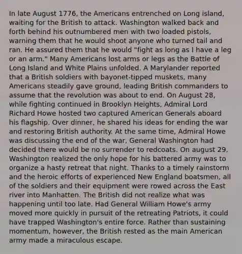 In late August 1776, the Americans entrenched on Long island, waiting for the British to attack. Washington walked back and forth behind his outnumbered men with two loaded pistols, warning them that he would shoot anyone who turned tail and ran. He assured them that he would "fight as long as I have a leg or an arm." Many Americans lost arms or legs as the Battle of Long Island and White Plains unfolded. A Marylander reported that a British soldiers with bayonet-tipped muskets, many Americans steadily gave ground, leading British commanders to assume that the revolution was about to end. On August 28, while fighting continued in Brooklyn Heights, Admiral Lord Richard Howe hosted two captured American Generals aboard his flagship. Over dinner, he shared his ideas for ending the war and restoring British authority. At the same time, Admiral Howe was discussing the end of the war, General Washington had decided there would be no surrender to redcoats. On august 29, Washington realized the only hope for his battered army was to organize a hasty retreat that night. Thanks to a timely rainstorm and the heroic efforts of experienced New England boatsmen, all of the soldiers and their equipment were rowed across the East river into Manhatten. The British did not realize what was happening until too late. Had General William Howe's army moved more quickly in pursuit of the retreating Patriots, it could have trapped Washington's entire force. Rather than sustaining momentum, however, the British rested as the main American army made a miraculous escape.