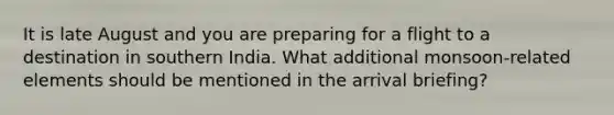 It is late August and you are preparing for a flight to a destination in southern India. What additional monsoon-related elements should be mentioned in the arrival briefing?