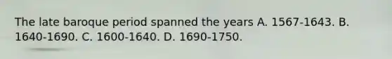 The late baroque period spanned the years A. 1567-1643. B. 1640-1690. C. 1600-1640. D. 1690-1750.