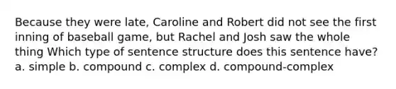 Because they were late, Caroline and Robert did not see the first inning of baseball game, but Rachel and Josh saw the whole thing Which type of sentence structure does this sentence have? a. simple b. compound c. complex d. compound-complex