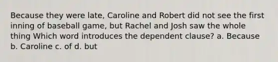 Because they were late, Caroline and Robert did not see the first inning of baseball game, but Rachel and Josh saw the whole thing Which word introduces the dependent clause? a. Because b. Caroline c. of d. but