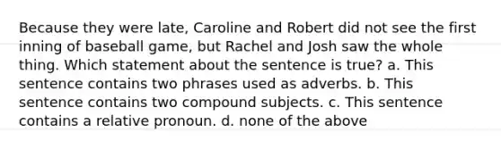 Because they were late, Caroline and Robert did not see the first inning of baseball game, but Rachel and Josh saw the whole thing. Which statement about the sentence is true? a. This sentence contains two phrases used as adverbs. b. This sentence contains two compound subjects. c. This sentence contains a relative pronoun. d. none of the above