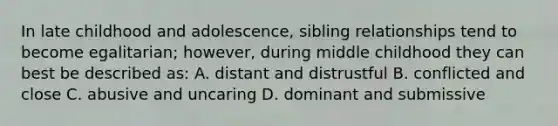 In late childhood and adolescence, sibling relationships tend to become egalitarian; however, during middle childhood they can best be described as: A. distant and distrustful B. conflicted and close C. abusive and uncaring D. dominant and submissive