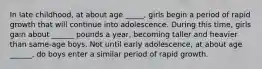 In late childhood, at about age _____, girls begin a period of rapid growth that will continue into adolescence. During this time, girls gain about ______ pounds a year, becoming taller and heavier than same-age boys. Not until early adolescence, at about age ______, do boys enter a similar period of rapid growth.