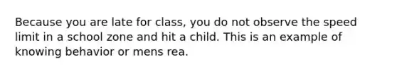 Because you are late for class, you do not observe the speed limit in a school zone and hit a child. This is an example of knowing behavior or mens rea.