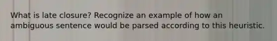 What is late closure? Recognize an example of how an ambiguous sentence would be parsed according to this heuristic.