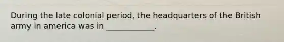 During the late colonial period, the headquarters of the British army in america was in ____________.