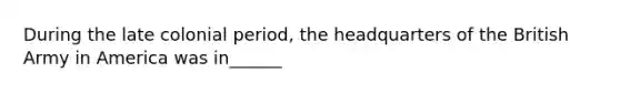 During the late colonial period, the headquarters of the British Army in America was in______