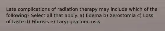 Late complications of radiation therapy may include which of the following? Select all that apply. a) Edema b) Xerostomia c) Loss of taste d) Fibrosis e) Laryngeal necrosis