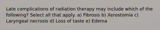 Late complications of radiation therapy may include which of the following? Select all that apply. a) Fibrosis b) Xerostomia c) Laryngeal necrosis d) Loss of taste e) Edema