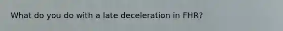 What do you do with a late deceleration in FHR?