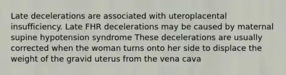 Late decelerations are associated with uteroplacental insufficiency. Late FHR decelerations may be caused by maternal supine hypotension syndrome These decelerations are usually corrected when the woman turns onto her side to displace the weight of the gravid uterus from the vena cava